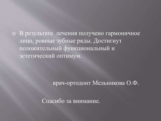  В результате лечения получено гармоничное
лицо, ровные зубные ряды. Достигнут
положительный функциональный и
эстетический оптимум.
врач-ортодонт Мельникова О.Ф.
Спасибо за внимание.
 