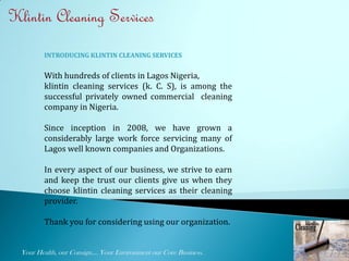 Klintin Cleaning Services
          INTRODUCING KLINTIN CLEANING SERVICES


          With hundreds of clients in Lagos Nigeria,
          klintin cleaning services (k. C. S), is among the
          successful privately owned commercial cleaning
          company in Nigeria.

          Since inception in 2008, we have grown a
          considerably large work force servicing many of
          Lagos well known companies and Organizations.

          In every aspect of our business, we strive to earn
          and keep the trust our clients give us when they
          choose klintin cleaning services as their cleaning
          provider.

          Thank you for considering using our organization.


  Your Health, our Consign.... Your Environment our Core Business.   1
 
