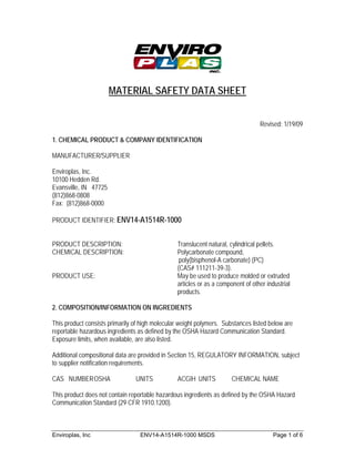 MATERIAL SAFETY DATA SHEET


                                                                                 Revised: 1/19/09

1. CHEMICAL PRODUCT & COMPANY IDENTIFICATION

MANUFACTURER/SUPPLIER

Enviroplas, Inc.
10100 Hedden Rd.
Evansville, IN 47725
(812)868-0808
Fax: (812)868-0000

PRODUCT IDENTIFIER: ENV14-A1514R-1000


PRODUCT DESCRIPTION:                            Translucent natural, cylindrical pellets.
CHEMICAL DESCRIPTION:                           Polycarbonate compound,
                                                 poly(bisphenol-A carbonate) (PC)
                                                (CAS# 111211-39-3).
PRODUCT USE:                                    May be used to produce molded or extruded
                                                articles or as a component of other industrial
                                                products.

2. COMPOSITION/INFORMATION ON INGREDIENTS

This product consists primarily of high molecular weight polymers. Substances listed below are
reportable hazardous ingredients as defined by the OSHA Hazard Communication Standard.
Exposure limits, when available, are also listed.

Additional compositional data are provided in Section 15, REGULATORY INFORMATION, subject
to supplier notification requirements.

CAS NUMBER OSHA                 UNITS            ACGIH UNITS          CHEMICAL NAME

This product does not contain reportable hazardous ingredients as defined by the OSHA Hazard
Communication Standard (29 CFR 1910.1200).



Enviroplas, Inc                   ENV14-A1514R-1000 MSDS                               Page 1 of 6
 