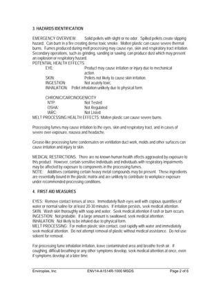3. HAZARDS IDENTIFICATION

EMERGENCY OVERVIEW:               Solid pellets with slight or no odor. Spilled pellets create slipping
hazard. Can burn in a fire creating dense toxic smoke. Molten plastic can cause severe thermal
burns. Fumes produced during melt processing may cause eye, skin and respiratory tract irritation.
Secondary operations, such as grinding, sanding or sawing, can produce dust which may present
an explosion or respiratory hazard.
POTENTIAL HEALTH EFFECTS
        EYE:                      Product may cause irritation or injury due to mechanical
                                  action.
        SKIN:                     Pellets not likely to cause skin irritation.
        INGESTION:                Not acutely toxic.
        INHALATION: Pellet inhalation unlikely due to physical form.

      CHRONIC/CARCINOGENICITY
       NTP:             Not Tested
       OSHA:            Not Regulated
       IARC:            Not Listed
MELT PROCESSING HEALTH EFFECTS: Molten plastic can cause severe burns.

Processing fumes may cause irritation to the eyes, skin and respiratory tract, and in cases of
severe over-exposure, nausea and headache.

Grease-like processing fume condensates on ventilation duct work, molds and other surfaces can
cause irritation and injury to skin.

MEDICAL RESTRICTIONS: There are no known human health effects aggravated by exposure to
this product. However, certain sensitive individuals and individuals with respiratory impairments
may be affected by exposure to components in the processing fumes.
NOTE: Additives containing certain heavy metal compounds may be present. These ingredients
are essentially bound in the plastic matrix and are unlikely to contribute to workplace exposure
under recommended processing conditions.

4. FIRST AID MEASURES

EYES: Remove contact lenses at once. Immediately flush eyes well with copious quantities of
water or normal saline for at least 20-30 minutes. If irritation persists, seek medical attention.
SKIN: Wash skin thoroughly with soap and water. Seek medical attention if rash or burn occurs.
INGESTION: Not probable. If a large amount is swallowed, seek medical attention.
INHALATION: Not likely to be inhaled due to physical form.
MELT PROCESSING: For molten plastic skin contact, cool rapidly with water and immediately
seek medical attention. Do not attempt removal of plastic without medical assistance. Do not use
solvent for removal.

For processing fume inhalation irritation, leave contaminated area and breathe fresh air. If
coughing, difficult breathing or any other symptoms develop, seek medical attention at once, even
if symptoms develop at a later time.


Enviroplas, Inc                     ENV14-A1514R-1000 MSDS                                Page 2 of 6
 