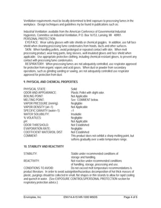 Ventilation requirements must be locally determined to limit exposure to processing fumes in the
workplace. Design techniques and guidelines my be found in publications such as:

Industrial Ventilation; available from the American Conference of Governmental Industrial
Hygienists, Committee on Industrial Ventilation, P.O. Box 16153, Lansing, MI 48901.
PERSONAL PROTECTION
  EYE/FACE; Wear safety glasses with side shields or chemical goggles. In addition, use full face
shield when cleaning processing fume condensates from hoods, ducts and other surfaces.
  SKIN: When handling pellets, avoid prolonged or repeated contact with skin. When melt
processing product, wear long pants, long sleeves, well insulated gloves and face shield when
applicable. Use appropriate protective clothing, including chemical resistant gloves, to prevent any
contact with processing fume condensates.
  RESPIRATORY: When processing fumes are not adequately controlled, use respirator approved
for protection from organic vapors and acid gases. When dust or powder from secondary
operations, such as grinding sanding or sawing, are not adequately controlled use respirator
approved for protection from dust.

9. PHYSICAL AND CHEMICAL PROPERTIES

PHYSICAL STATE:                            Solid
ODOR AND APPEARANCE:                       Plastic Pellet with slight odor.
BOILING POINT:                             Not Applicable
MELTING POINT:                             See COMMENT below.
VAPOR PRESSURE (mmHg):                     Negligible
VAPOR DENSITY (air=1):                     Not Applicable
SPECIFIC GRAVITY (water=1):                >1
WATER SOLUBILITY:                          Insoluble
% VOLATILES:                               Negligible
pH:                                        Not Applicable
ODOR THRESHOLD:                            Not Established
EVAPORATION RATE:                          Negligible
COEFFICIENT WATER/OIL DIST                 Not Established
COMMENT:                                   This product does not exhibit a sharp melting point, but
                                           softens gradually over a wide temperature range.

10. STABILITY AND REACTIVITY

STABILITY:                                 Stable under recommended conditions of
                                           storage and handling.
REACTIVITY:                                Not reactive under recommended conditions
                                           of handling, storage, processing and use.
CONDITIONS TO AVOID:                       Do not exceed melt temperature recommendations is
product literature. In order to avoid autoignition/hazardous decomposition of hot thick masses of
plastic, purgings should be collected in small, flat shapes or thin strands to allow for rapid cooling
and quench in water. (See EXPOSURE CONTROLS/PERSONAL PROTECTION section for
respiratory protection advice.)



Enviroplas, Inc                     ENV14-A1514R-1000 MSDS                                  Page 4 of 6
 