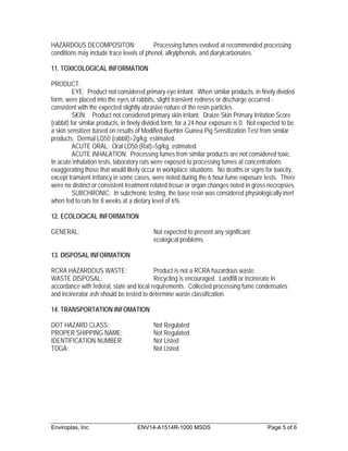 HAZARDOUS DECOMPOSITON:                   Processing fumes evolved at recommended processing
conditions may include trace levels of phenol, alkylphenols, and diarylcarbonates.

11. TOXICOLOGICAL INFORMATION

PRODUCT:
          EYE: Product not considered primary eye irritant. When similar products, in finely divided
form, were placed into the eyes of rabbits, slight transient redness or discharge occurred -
consistent with the expected slightly abrasive nature of the resin particles.
          SKIN: Product not considered primary skin irritant. Draize Skin Primary Irritation Score
(rabbit) for similar products, in finely divided form, for a 24-hour exposure is 0. Not expected to be
a skin sensitizer based on results of Modified Buehler Guinea Pig Sensitization Test from similar
products. Dermal LD50 (rabbit)>2g/kg, estimated.
          ACUTE ORAL: Oral LD50 (Rat)>5g/kg, estimated.
          ACUTE INHALATION: Processing fumes from similar products are not considered toxic.
In acute inhalation tests, laboratory rats were exposed to processing fumes at concentrations
exaggerating those that would likely occur in workplace situations. No deaths or signs for toxicity,
except transient irritancy in some cases, were noted during the 6 hour fume exposure tests. There
were no distinct or consistent treatment related tissue or organ changes noted in gross necropsies.
          SUBCHRONIC: In subchronic testing, the base resin was considered physiologically inert
when fed to rats for 8 weeks at a dietary level of 6%.

12. ECOLOGICAL INFORMATION

GENERAL:                                  Not expected to present any significant
                                          ecological problems.

13. DISPOSAL INFORMATION

RCRA HAZARDOUS WASTE:                     Product is not a RCRA hazardous waste.
WASTE DISPOSAL:                           Recycling is encouraged. Landfill or incinerate in
accordance with federal, state and local requirements. Collected processing fume condensates
and incinerator ash should be tested to determine waste classification.

14. TRANSPORTATION INFOMATION

DOT HAZARD CLASS:                         Not Regulated
PROPER SHIPPING NAME:                     Not Regulated
IDENTIFICATION NUMBER:                    Not Listed
TDGA:                                     Not Listed




Enviroplas, Inc                     ENV14-A1514R-1000 MSDS                                Page 5 of 6
 