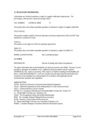 15. REGULATORY INFORMATION

Listed below are chemical substances subject to supplier notification requirements. The
percentages, when present, represent average values.

CAS NUMBER            CHEMICAL NAME                  %

This product does not contain reportable quantities of substances subject to supplier notification.

TSCA STATUS:

This product complies with the Chemical Substance Inventory requirements of the US EPA Toxic
Substances Control Act (TSCA).

CERCLA:
This product is not subject to CERCLA reporting requirements.

SARA 313:
This product does not contain reportable quantities of substances subject to SARA 313.

WHMIS CLASSIFICATION:                     Not a controlled product.

16. OTHER

PREPARED BY:                              Director of Quality and Product Development.

The above information and recommendations are believed accurate and reliable. Because it is not
possible to anticipate all conditions of use, additional safety precautions may be required.
ENVIROPLAS, INC. makes no warranty, either express or implied, including merchantability and
fitness. USER RESPONSIBILITY: Each user should read and understand this information and
incorporate it into individual site safety programs in accordance with applicable hazard
communication standards and regulations.

ABBREVIATIONS:
ACGIH: American Conference of Governmental Industrial Hygienists
CA-65: California Proposition 65 (Safe Drinking Water & Toxic Enforcement Act)
CAS #: Chemical Abstracts Service number.
EPCRA 313: Emergency Planning and Community Right-To-Know Act, Section 313.
FL: Florida Right-To-Know Law, Substance List.
OSHA: The Occupational Safety and Health Administration.
NPRI: The Canadian National Pollutant Release Inventory.
RCRA: Resource Conservation and Recovery Act.
RI: Rhode Island Right-To-Know Law, Hazardous Substance List.
WHMIS: Canadian Workplace Hazardous Materials Information System.




Enviroplas, Inc                    ENV14-A1514R-1000 MSDS                                Page 6 of 6
 