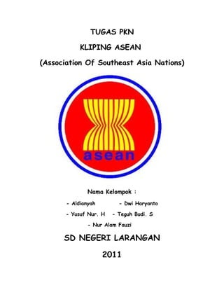 TUGAS PKN

            KLIPING ASEAN

(Association Of Southeast Asia Nations)




               Nama Kelompok :
       - Aldianyah        - Dwi Haryanto

       - Yusuf Nur. H   - Teguh Budi. S

               - Nur Alam Fauzi

      SD NEGERI LARANGAN

                     2011
 