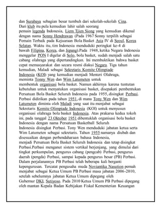 dan Surabaya sebagian besar tumbuh dari sekolah-sekolah Cina.
Dari klub itu pula kemudian lahir salah seorang
pemain legenda Indonesia, Liem Tjien Siong yang kemudian dikenal
dengan nama Sonny Hendrawan (Pada 1967 Sonny terpilih sebagai
Pemain Terbaik pada Kejuaraan Bola Basket Asia IV di Seoul, Korea
Selatan. Waktu itu, tim Indonesia menduduki peringkat ke-4 di
bawah Filipina, Korea, dan Jepang).Pada 1948, ketika Negara Indonesia
menggelar PON I digelar di Solo, bola basket, sudah menjadi salah satu
cabang olahraga yang dipertandingkan. Ini membuktikan bahwa basket
cepat memasyarakat dan secara resmi diakui Negara. Tiga tahun
kemudian, Maladi sebagai Sekretaris Komite Olimpiade
Indonesia (KOI) yang kemudian menjadi Menteri Olahraga,
meminta Tonny Wen dan Wim Latumeten untuk
membentuk organisasi bola basket. Namun akhirnya karena tuntutan
kebutuhan untuk menyatukan organisasi basket, disepakati pembentukan
Persatuan Bola Basket Seluruh Indonesia pada 1955, disingkat Perbasi.
Perbasi didirikan pada tahun 1951, di mana Tony Wen dan Wim
Latumeten diminta oleh Maladi yang saat itu menjabat sebagai
Sekretaris Komite Olimpiade Indonesia (KOI) untuk menyusun
organisasi olahraga bola basket Indonesia. Atas prakarsa kedua tokoh
ini, pada tanggal 23 Oktober 1951 dibentuklah organisasi bola basket
Indonesia dengan nama Persatuan Basketball Seluruh
Indonesia disingkat Perbasi. Tony Wen menduduki jabatan ketua serta
Wim Latumeten sebagai sekretaris. Tahun 1955 namanya diubah dan
disesuaikan dengan perbendaharaan bahasa Indonesia,
menjadi Persatuan Bola Basket Seluruh Indonesia dan tetap disingkat
Perbasi.Perbasi menganut sistem vertikal berjenjang, yang dimulai dari
tingkat perkumpulan, pengurus cabang (pengcab) Perbasi, pengurus
daerah (pengda) Perbasi, sampai kepada pengurus besar (PB) Perbasi.
Dalam perjalanannya PB Perbasi telah beberapa kali berganti
kepengurusan. Tercatat pengusaha muda Noviantika Nasution pernah
menjabat sebagai Ketua Umum PB Perbasi masa jabatan 2006-2010,
setelah sebelumnya jabatan Ketua Umum dipegang oleh
Gubernur DKI, Sutiyoso. Pada 2010 Ketua Umum PB Perbasi dipegang
oleh mantan Kepala Badan Kebijakan Fiskal Kementerian Keuangan
 