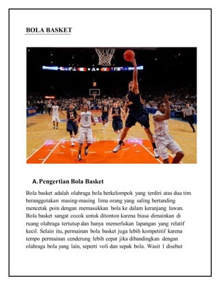 BOLA BASKET
A.Pengertian Bola Basket
Bola basket adalah olahraga bola berkelompok yang terdiri atas dua tim
beranggotakan masing-masing lima orang yang saling bertanding
mencetak poin dengan memasukkan bola ke dalam keranjang lawan.
Bola basket sangat cocok untuk ditonton karena biasa dimainkan di
ruang olahraga tertutup dan hanya memerlukan lapangan yang relatif
kecil. Selain itu, permainan bola basket juga lebih kompetitif karena
tempo permainan cenderung lebih cepat jika dibandingkan dengan
olahraga bola yang lain, seperti voli dan sepak bola. Wasit 1 disebut
 