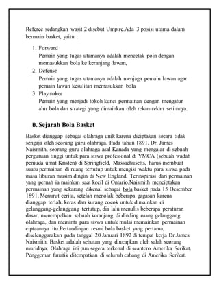 Referee sedangkan wasit 2 disebut Umpire.Ada 3 posisi utama dalam
bermain basket, yaitu :
1. Forward
Pemain yang tugas utamanya adalah mencetak poin dengan
memasukkan bola ke keranjang lawan,
2. Defense
Pemain yang tugas utamanya adalah menjaga pemain lawan agar
pemain lawan kesulitan memasukkan bola
3. Playmaker
Pemain yang menjadi tokoh kunci permainan dengan mengatur
alur bola dan strategi yang dimainkan oleh rekan-rekan setimnya.
B. Sejarah Bola Basket
Basket dianggap sebagai olahraga unik karena diciptakan secara tidak
sengaja oleh seorang guru olahraga. Pada tahun 1891, Dr. James
Naismith, seorang guru olahraga asal Kanada yang mengajar di sebuah
perguruan tinggi untuk para siswa profesional di YMCA (sebuah wadah
pemuda umat Kristen) di Springfield, Massachusetts, harus membuat
suatu permainan di ruang tertutup untuk mengisi waktu para siswa pada
masa liburan musim dingin di New England. Terinspirasi dari permainan
yang pernah ia mainkan saat kecil di Ontario,Naismith menciptakan
permainan yang sekarang dikenal sebagai bola basket pada 15 Desember
1891. Menurut cerita, setelah menolak beberapa gagasan karena
dianggap terlalu keras dan kurang cocok untuk dimainkan di
gelanggang-gelanggang tertutup, dia lalu menulis beberapa peraturan
dasar, menempelkan sebuah keranjang di dinding ruang gelanggang
olahraga, dan meminta para siswa untuk mulai memainkan permainan
ciptaannya itu.Pertandingan resmi bola basket yang pertama,
diselenggarakan pada tanggal 20 Januari 1892 di tempat kerja Dr.James
Naismith. Basket adalah sebutan yang diucapkan oleh salah seorang
muridnya. Olahraga ini pun segera terkenal di seantero Amerika Serikat.
Penggemar fanatik ditempatkan di seluruh cabang di Amerika Serikat.
 
