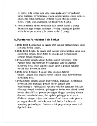 10 menit. Bila terjadi skor yang sama pada akhir pertandingan
harus diadakan perpanjangan waktu sampai terjadi selisih skor. Di
antara dua babak tambahan terdapat waktu istirahat selama 2
menit. Waktu untuk lemparan ke dalam yaitu 5 detik.
3. Jumlah pemain dalam permainan bola basket adalah 5 orang
dalam satu regu dengan cadangan 5 orang. Sedangkan jumlah
wasit dalam permainan bola basket adalah 2 orang.
D.Peraturan Permainan Bola Basket
1. Bola dapat dilemparkan ke segala arah dengan menggunakan salah
satu atau kedua tangan.
2. Bola dapat dipukul ke segala arah dengan menggunakan salah satu
atau kedua tangan, tetapi tidak boleh dipukul menggunakan
kepalan tangan (meninju).
3. Pemain tidak diperbolehkan berlari sambil memegang bola.
Pemain harus melemparkan bola tersebut dari titik tempat
menerima bola, tetapi diperbolehkan apabila pemain tersebut
berlari pada kecepatan biasa.
4. Bola harus dipegang di dalam atau di antara telapak
tangan. Lengan atau anggota tubuh lainnya tidak diperbolehkan
memegang bola.
5. Pemain tidak diperbolehkan menyeruduk, menahan, mendorong,
memukul, atau menjegal pemain lawan dengan cara
bagaimanapun. Pelanggaran pertama terhadap peraturan ini akan
dihitung sebagai kesalahan, pelanggaran kedua akan diberi sanksi
berupa diskualifikasi pemain pelanggar hingga keranjang timnya
dimasuki oleh bola lawan, dan apabila pelanggaran tersebut
dilakukan dengan tujuan untuk mencederai lawan, maka pemain
pelanggar akan dikenai hukuman tidak boleh ikut bermain
sepanjang pertandingan. Pada masa ini, pergantian pemain tidak
diperbolehkan.
 