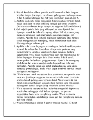 6. Sebuah kesalahan dibuat pemain apabila memukul bola dengan
kepalan tangan (meninju), melakukan pelanggaran terhadap aturan
3 dan 4, serta melanggar hal-hal yang disebutkan pada aturan 5.
7. Apabila salah satu pihak melakukan tiga kesalahan berturut-turut,
maka kesalahan itu akan dihitung sebagai gol untuk lawannya
(berturut-turut berarti tanpa adanya pelanggaran balik oleh lawan).
8. Gol terjadi apabila bola yang dilemparkan atau dipukul dari
lapangan masuk ke dalam keranjang, dalam hal ini pemain yang
menjaga keranjang tidak menyentuh atau mengganggu gol
tersebut. Apabila bola terhenti di pinggir keranjang atau pemain
lawan menggerakkan keranjang, maka hal tersebut tidak akan
dihitung sebagai sebuah gol.
9. Apabila bola keluar lapangan pertandingan, bola akan dilemparkan
kembali ke dalam dan dimainkan oleh pemain pertama yang
menyentuhnya. Apabila terjadi perbedaan pendapat tentang
kepemilikan bola, maka wasitlah yang akan melemparkannya ke
dalam lapangan. Pelempar bola diberi waktu 5 detik untuk
melemparkan bola dalam genggamannya. Apabila ia memegang
lebih lama dari waktu tersebut, maka kepemilikan bola akan
berpindah. Apabila salah satu pihak melakukan hal yang dapat
menunda pertandingan, maka wasit dapat memberi mereka sebuah
peringatan pelanggaran.
10. Wasit berhak untuk memperhatikan permainan para pemain dan
mencatat jumlah pelanggaran dan memberi tahu wasit pembantu
apabila terjadi pelanggaran berturut-turut. Wasit memiliki hak
penuh untuk memberikan diskualifikasi pemain yang melakukan
pelanggaran sesuai dengan yang tercantum dalam aturan 5.
11.Wasit pembantu memperhatikan bola dan mengambil keputusan
apabila bola dianggap telah keluar lapangan, pergantian
kepemilikan bola, serta menghitung waktu. Wasit pembantu
berhak menentukan sah tidaknya suatu gol dan menghitung jumlah
gol yang terjadi.
12.Waktu pertandingan adalah 4 quarter masing-masing 10 menit
 