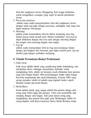 bola dari jangkauan lawan. Menggiring bola tinggi dilakukan
untuk mengadakan serangan yang cepat ke daerah pertahanan
lawan.
5. Pivot atau memoros
adalah suatu usaha menyelamatkan bola dari jangkauan lawan
dengan salah satu kaki sebagai porosnya, sedangkan kaki yang lain
dapat berputar 360 derajat.
6. Shooting
adalah usaha memasukkan bola ke dalam keranjang atau ring
basket lawan untuk meraih poin. Dalam melakukan shooting ini
dapat dilakukan dengan dua cara yaitu dengan shooting dengan
dua tangan serta shooting dengan satu tangan.
7. Lay-up
adalah usaha memasukkan bola ke ring atau keranjang basket
dengan dua langkah dan meloncat agar dapat meraih poin. Lay-up
disebut juga dengan tembakan melayang.
F. Teknik Permainan Basket Profesional
1. Fade Away
Fade away adalah tehnik yang mendorong badan kebelakang saat
melakukan shoot, sehingga menyulitkan defender untuk
menghadang bola. tehnik ini lumayan susah dilakukan buat pemain
yang baru belajar basket. Bila keseimbangan badan tidak terjaga
bisa-bisa terpelanting dan jatuh kebelakang. Pemain NBA yang
sering memakai teknik ini adalah sang legenda basket seperti
Michael Jordan dan Kobe Bryant.
2. Hook Shoot
Hook adalah teknik yang sangat efektif bila pemain dijaga oleh
orang yang lebih tinggi dari pemain. Yaitu cara menembak dari
samping dengan satu tangan. Jadi jarak antara orang yang
menghadang dan pemain bisa agak jauh. Belakangan tehnik ini
sering dipakai oleh Rony Gunawan Satria Muda Britama waktu
 