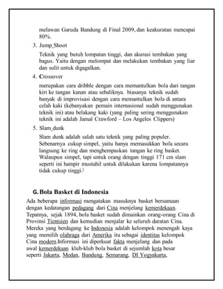 melawan Garuda Bandung di Final 2009, dan keakuratan mencapai
80%.
3. Jump Shoot
Teknik yang butuh lompatan tinggi, dan akurasi tembakan yang
bagus. Yaitu dengan melompat dan melakukan tembakan yang liar
dan sulit untuk digagalkan.
4. Crossover
merupakan cara dribble dengan cara memantulkan bola dari tangan
kiri ke tangan kanan atau sebaliknya. biasanya teknik sudah
banyak di improvisasi dengan cara memantulkan bola di antara
celah kaki (kebanyakan pemain internasional sudah menggunakan
teknik ini) atau belakang kaki (yang paling sering menggunakan
teknik ini adalah Jamal Crawford – Los Angeles Clippers)
5. Slam dunk
Slam dunk adalah salah satu teknik yang paling populer.
Sebenarnya cukup simpel, yaitu hanya memasukkan bola secara
langsung ke ring dan menghempaskan tangan ke ring basket.
Walaupun simpel, tapi untuk orang dengan tinggi 171 cm slam
seperti ini hampir mustahil untuk dilakukan karena lompatannya
tidak cukup tinggi.[
G.Bola Basket di Indonesia
Ada beberapa informasi mengatakan masuknya basket bersamaan
dengan kedatangan pedagang dari Cina menjelang kemerdekaan.
Tepatnya, sejak 1894, bola basket sudah dimainkan orang-orang Cina di
Provinsi Tientsien dan kemudian menjalar ke seluruh daratan Cina.
Mereka yang berdagang ke Indonesia adalah kelompok menengah kaya
yang memilih olahraga dari Amerika itu sebagai identitas kelompok
Cina modern.Informasi ini diperkuat fakta menjelang dan pada
awal kemerdekaan klub-klub bola basket di sejumlah kota besar
seperti Jakarta, Medan, Bandung, Semarang, DI Yogyakarta,
 