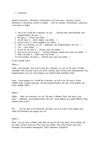 1. introduction
English conversation - Introduction (Introduction) Is an expression / expression used for
introduction or introducing yourself in English. ... Here are examples of introductory expressions
/ expressions in English
1. First of all I would like to introduce my self…… (Pertama-tama perkenankanlah saya
memperkenalkan diri saya…)
2. My name is …(Nama saya adalah …)
3. my full name is … (nama lengkap saya adalah …)
4. my nick name is ,,, (nama panggilan saya adalah….)
5. Allow me to introduce my self … (Ijinkanlah saya memperkenalkan diri saya …)
6. I am … (saya adalah ….)
7. Excuse me, my name is … (Permisi nama saya adalah …)
8. How do you do, my name is … (Senang berkenalan dengan anda, nama saya adalah …)
9. Hello, my name is … (Hello nama saya adalah …)
10. Good morning, my name is …(Selamat pagi, nama saya adalah…)
A short example below:
Dialog 1
Nadin : Good morning, First of all I would like to introduce my self. my full name is Nadina
Salsabillah Putri, and may I know your name? (Selamat pagi, Pertama-tama perkenankanlah saya
memperkenalkan diri saya. Nama lengkap saya adalah Nadina Salsabillah Putri)
Fairuz : Good morning too, I would like to introduce my self to you. My name is Fairuz
Athallah Huda. (Selamat pagi juga, saya akan memperkenalkan diri saya. Nama lengkap saya
Fairuz Athallah Huda)
Dialog 2
Miftah : Allow me to introduce my self . My name is Miftahul Huda. And what is your
name?… (Ijinkanlah saya memperkenalkan diri saya . Nama lengkap saya adalah Miftahul Huda,
siapakah nama kamu?)
Dwi : Hy, My name is Dwi Ratnawati, but please call me Cui (Hai, Nama lengkap saya
adalah Dwi Ratnawati tapi panggil saja “cui”
Dialog 3
Maya : Hai, my name is Fildzha Atika Maya Kosala, but all of my family and my friends call
me, Maya. and how about you? (Hai, nama saya Fildzha Atika Maya Kosala, tapi semua
keluargaku dan kerabatku memanggilku, Maya. Bagaimana denganmu?)
 