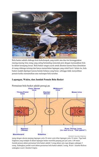 Bola basket adalah olahraga bola berkelompok yang terdiri atas dua tim beranggotakan
masing-masing lima orang yang saling bertanding mencetak poin dengan memasukkan bola
ke dalam keranjang lawan. Bola basket sangat cocok untuk ditonton karena biasa dimainkan
di ruang olahraga tertutup dan hanya memerlukan lapangan yang relatif kecil. Selain itu, bola
basket mudah dipelajari karena bentuk bolanya yang besar, sehingga tidak menyulitkan
pemain ketika memantulkan atau melempar bola tersebut.

Lapangan, Waktu, dan Jumlah Pemain Bola Basket
Permainan bola basket adalah persegi pa

njang dengan ukuran panjang lapangan yaitu 26 meter serta lebar lapangan yaitu 14 meter. Tiga buah
lingkaran yang terdapat di dalam lapangan basket memiliki panjang jari-jari yaitu 1,80 meter.
Jumlah pemain dalam permainan bola basket adalah 5 orang dalam satu regu dengan cadangan 5
orang. Sedangkan jumlah wasit dalam permainan bola basket adalah 2 orang. Wasit 1 disebut Referee
sedangkan wasit 2 disebut Umpire.

 