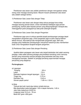 Pertahanan satu lawan satu adalah pertahanan dengan menugaskan setiap
orang untuk menjaga seorang lawan. Macam-macam pertahanan satu lawan
satu adalah sebagai berikut.
1) Pertahanan Satu Lawan Satu dengan Tetap
Pertahanan satu lawan satu dengan tetap artinya penjaga harus tetap
menjaga seorang pemain lawan. Untuk memelihara ketetapan jaga pemain
pembayang, berikan jalan kepada pemain yang dibayangidengan merapat atau
melonggarkan jarak penjagaannya dala jarak setengah langkah.
2) Pertahanan Satu Lawan Satu dengan Pergantian
Pertahanan jaga cara ini artinya apanbila terjadi pembayangan penjaga dapat
mengadakan pergantian jaga. Untuk pergantian jaga ini perlu adanya latihan-
latihan khusus. Ada baiknya bila menghendaki pergantian jaga, Slah satu
penjaga yang melakukan pembayangan menyentuh kawannya atau memberikan
kode untuk mengadakan langkah-langkah pergantian.
3) Pertahanan Satu Lawan Satu dengan Penolong
Apabila dalam penjagaan satu lawan satu terjadi kebobolan dari salah seorang
penjaga, maka salah seorang penjaga yang terdekat menolong untuk menutup
pemain yang menerobos sampai penjaga yang kebobolan tadi siap untuk
menjaganya kembalu. Setelah itu penjaga penolong cepat kembali menjaga
penyerang yang dijaganya.
Perlengkapan
a) Lapangan
Panjang : 26 m
Lebar : 14 m
Diameter lingkaran tengah lapangan : 3.6 m
Tinggi ring : 2.75 m
Diameter ring : 0.45 m
Ukuran papan pantul : 1.80 m x 1.20 m
b) Bola
Terbuat dari kulit, karet atau bahan sintetis lainnya.
Bila dipantulkan pada ketinggian 1.80 m dapat memantu; 1.40 m
Jalur bola maksimum 0.635 cm
Lingkaran bola 74.9 cm - 78 cm
Berat 567 gram -650 gram
 