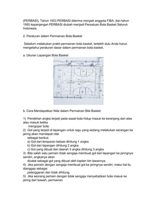 (PERBASI). Tahun 1953 PERBASI diterima menjadi anggota FIBA, dan tahun
1955 kepanjangan PERBASI diubah menjadi Persatuan Bola Basket Seluruh
Indonesia.
2. Peraturan dalam Permainan Bola Basket
Sebelum melakukan prakti permainan bola basket, terlebih dulu Anda harus
mengetahui peraturan dasar dalam permainan bola basket.
a. Ukuran Lapangan Bola Basket
b. Cara Mendapatkan Nilai dalam Permainan Bila Basket
1) Perolehan angka terjadi pada saaat bola hidup masuk ke keranjang dari atas
atau masuk ketika
mengoper bola.
2) Gol yang terjadi di lapangan untuk regu yang sedang melakukan serangan ke
jaring akan mendapat nilai
sebagai berikut:
a) Gol dari lemparan bebasi dihitung 1 angka
b) Gol dari lapangan dihitung 2 angka
c) Gol yang dibuat dari daerah 3 angka dihitung 3 angka
3) Bila salah satu pemain tidak sengaja membuat gol dari lapangan ke jaringnya
sendiri, angkanya akan
dicatat sebagai gol yang dibuat oleh kapten tim lawannya.
4) Jika pemain dengan sengaja membuat gol ke jaringnya sendiri, maka hal itu
dianggap sebagai
pelanggaran dan tidak dihitung.
5) Jika seorang pemain dengan tidak sengaja menyebabkan bola masuk ke
jaring dari bawah, permainan
 