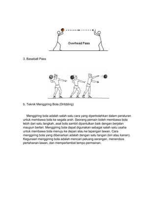 3. Baseball Pass
b. Teknik Menggiring Bola (Dribbling)
Menggiring bola adalah salah satu cara yang diperbolehkan dalam peraturan
untuk membawa bola ke segala arah. Seorang pemain boleh membawa bola
lebih dari satu langkah, asal bola sambil dipantulkan baik dengan berjalan
maupun berlari. Menggiring bola dapat digunakan sebagai salah satu usaha
untuk membawa bola menuju ke depan atau ke lapangan lawan. Cara
menggiring bola yang dibenarkan adalah dengan satu tangan (kiri atau kanan).
Kegunaan menggiring bola adalah mencari peluang serangan, menerobos
pertahanan lawan, dan memperlambat tempo permainan.
 