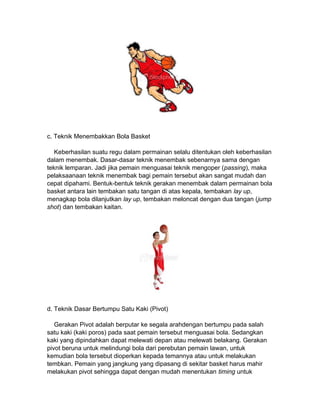 c. Teknik Menembakkan Bola Basket
Keberhasilan suatu regu dalam permainan selalu ditentukan oleh keberhasilan
dalam menembak. Dasar-dasar teknik menembak sebenarnya sama dengan
teknik lemparan. Jadi jika pemain menguasai teknik mengoper (passing), maka
pelaksaanaan teknik menembak bagi pemain tersebut akan sangat mudah dan
cepat dipahami. Bentuk-bentuk teknik gerakan menembak dalam permainan bola
basket antara lain tembakan satu tangan di atas kepala, tembakan lay up,
menagkap bola dilanjutkan lay up, tembakan meloncat dengan dua tangan (jump
shot) dan tembakan kaitan.
d. Teknik Dasar Bertumpu Satu Kaki (Pivot)
Gerakan Pivot adalah berputar ke segala arahdengan bertumpu pada salah
satu kaki (kaki poros) pada saat pemain tersebut menguasai bola. Sedangkan
kaki yang dipindahkan dapat melewati depan atau melewati belakang. Gerakan
pivot beruna untuk melindungi bola dari perebutan pemain lawan, untuk
kemudian bola tersebut dioperkan kepada temannya atau untuk melakukan
tembkan. Pemain yang jangkung yang dipasang di sekitar basket harus mahir
melakukan pivot sehingga dapat dengan mudah menentukan timing untuk
 