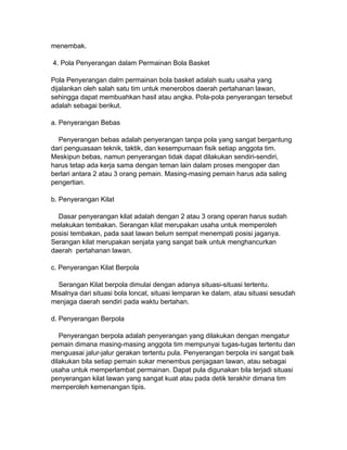 menembak.
4. Pola Penyerangan dalam Permainan Bola Basket
Pola Penyerangan dalm permainan bola basket adalah suatu usaha yang
dijalankan oleh salah satu tim untuk menerobos daerah pertahanan lawan,
sehingga dapat membuahkan hasil atau angka. Pola-pola penyerangan tersebut
adalah sebagai berikut.
a. Penyerangan Bebas
Penyerangan bebas adalah penyerangan tanpa pola yang sangat bergantung
dari penguasaan teknik, taktik, dan kesempurnaan fisik setiap anggota tim.
Meskipun bebas, namun penyerangan tidak dapat dilakukan sendiri-sendiri,
harus tetap ada kerja sama dengan teman lain dalam proses mengoper dan
berlari antara 2 atau 3 orang pemain. Masing-masing pemain harus ada saling
pengertian.
b. Penyerangan Kilat
Dasar penyerangan kilat adalah dengan 2 atau 3 orang operan harus sudah
melakukan tembakan. Serangan kilat merupakan usaha untuk memperoleh
posisi tembakan, pada saat lawan belum sempat menempati posisi jaganya.
Serangan kilat merupakan senjata yang sangat baik untuk menghancurkan
daerah pertahanan lawan.
c. Penyerangan Kilat Berpola
Serangan Kilat berpola dimulai dengan adanya situasi-situasi tertentu.
Misalnya dari situasi bola loncat, situasi lemparan ke dalam, atau situasi sesudah
menjaga daerah sendiri pada waktu bertahan.
d. Penyerangan Berpola
Penyerangan berpola adalah penyerangan yang dilakukan dengan mengatur
pemain dimana masing-masing anggota tim mempunyai tugas-tugas tertentu dan
menguasai jalur-jalur gerakan tertentu pula. Penyerangan berpola ini sangat baik
dilakukan bila setiap pemain sukar menembus penjagaan lawan, atau sebagai
usaha untuk memperlambat permainan. Dapat pula digunakan bila terjadi situasi
penyerangan kilat lawan yang sangat kuat atau pada detik terakhir dimana tim
memperoleh kemenangan tipis.
 