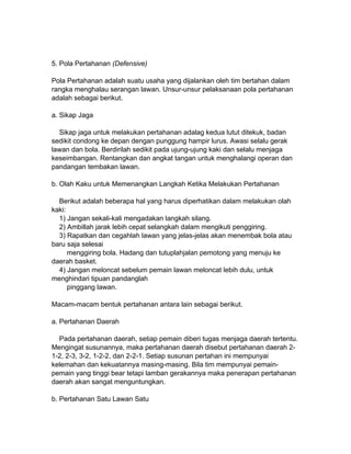 5. Pola Pertahanan (Defensive)
Pola Pertahanan adalah suatu usaha yang dijalankan oleh tim bertahan dalam
rangka menghalau serangan lawan. Unsur-unsur pelaksanaan pola pertahanan
adalah sebagai berikut.
a. Sikap Jaga
Sikap jaga untuk melakukan pertahanan adalag kedua lutut ditekuk, badan
sedikit condong ke depan dengan punggung hampir lurus. Awasi selalu gerak
lawan dan bola. Berdirilah sedikit pada ujung-ujung kaki dan selalu menjaga
keseimbangan. Rentangkan dan angkat tangan untuk menghalangi operan dan
pandangan tembakan lawan.
b. Olah Kaku untuk Memenangkan Langkah Ketika Melakukan Pertahanan
Berikut adalah beberapa hal yang harus diperhatikan dalam melakukan olah
kaki:
1) Jangan sekali-kali mengadakan langkah silang.
2) Ambillah jarak lebih cepat selangkah dalam mengikuti penggiring.
3) Rapatkan dan cegahlah lawan yang jelas-jelas akan menembak bola atau
baru saja selesai
menggiring bola. Hadang dan tutuplahjalan pemotong yang menuju ke
daerah basket.
4) Jangan meloncat sebelum pemain lawan meloncat lebih dulu, untuk
menghindari tipuan pandanglah
pinggang lawan.
Macam-macam bentuk pertahanan antara lain sebagai berikut.
a. Pertahanan Daerah
Pada pertahanan daerah, setiap pemain diberi tugas menjaga daerah tertentu.
Mengingat susunannya, maka pertahanan daerah disebut pertahanan daerah 2-
1-2, 2-3, 3-2, 1-2-2, dan 2-2-1. Setiap susunan pertahan ini mempunyai
kelemahan dan kekuatannya masing-masing. Bila tim mempunyai pemain-
pemain yang tinggi bear tetapi lamban gerakannya maka penerapan pertahanan
daerah akan sangat menguntungkan.
b. Pertahanan Satu Lawan Satu
 