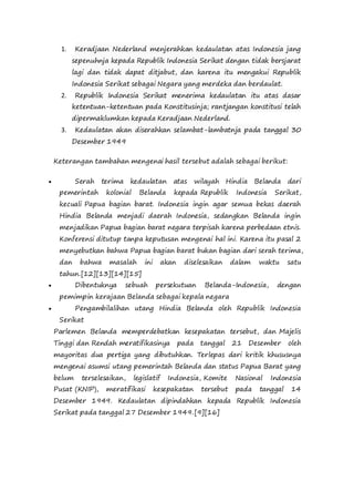 1. Keradjaan Nederland menjerahkan kedaulatan atas Indonesia jang
sepenuhnja kepada Republik Indonesia Serikat dengan tidak bersjarat
lagi dan tidak dapat ditjabut, dan karena itu mengakui Republik
Indonesia Serikat sebagai Negara yang merdeka dan berdaulat.
2. Republik Indonesia Serikat menerima kedaulatan itu atas dasar
ketentuan-ketentuan pada Konstitusinja; rantjangan konstitusi telah
dipermaklumkan kepada Keradjaan Nederland.
3. Kedaulatan akan diserahkan selambat-lambatnja pada tanggal 30
Desember 1949
Keterangan tambahan mengenai hasil tersebut adalah sebagai berikut:
 Serah terima kedaulatan atas wilayah Hindia Belanda dari
pemerintah kolonial Belanda kepada Republik Indonesia Serikat,
kecuali Papua bagian barat. Indonesia ingin agar semua bekas daerah
Hindia Belanda menjadi daerah Indonesia, sedangkan Belanda ingin
menjadikan Papua bagian barat negara terpisah karena perbedaan etnis.
Konferensi ditutup tanpa keputusan mengenai hal ini. Karena itu pasal 2
menyebutkan bahwa Papua bagian barat bukan bagian dari serah terima,
dan bahwa masalah ini akan diselesaikan dalam waktu satu
tahun.[12][13][14][15]
 Dibentuknya sebuah persekutuan Belanda-Indonesia, dengan
pemimpin kerajaan Belanda sebagai kepala negara
 Pengambilalihan utang Hindia Belanda oleh Republik Indonesia
Serikat
Parlemen Belanda memperdebatkan kesepakatan tersebut, dan Majelis
Tinggi dan Rendah meratifikasinya pada tanggal 21 Desember oleh
mayoritas dua pertiga yang dibutuhkan. Terlepas dari kritik khususnya
mengenai asumsi utang pemerintah Belanda dan status Papua Barat yang
belum terselesaikan, legislatif Indonesia, Komite Nasional Indonesia
Pusat (KNIP), meratifikasi kesepakatan tersebut pada tanggal 14
Desember 1949. Kedaulatan dipindahkan kepada Republik Indonesia
Serikat pada tanggal 27 Desember 1949.[9][16]
 