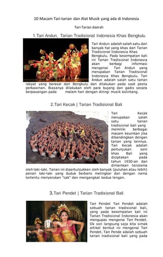 2
10 Macam Tari-tarian dan Alat Musik yang ada di Indonesia
Tari-Tarian daerah
1.Tari Andun, Tarian Tradisional Indonesia Khas Bengkulu
Tari Andun adalah salah satu dari
banyak hal yang khas dari Tarian
Tradisional Indonesia Khas
Bengkulu. Pada kesempatan kali
ini Tarian Tradisional Indonesia
akan berbagi informasi
mengenai Tari Andun yang
merupakan Tarian Tradisional
Indonesia Khas Bengkulu. Tari
Andun adalah salah satu tarian
rakyat yang berasal dari Bengkulu dan dilakukan pada saat pesta
perkawinan. Biasanya dilakukan oleh para bujang dan gadis secara
berpasangan pada malam hari dengan diringi musik kolintang.
2.Tari Kecak | Tarian Tradisional Bali
Tari Kecak
merupakan salah
satu tarian
tradisional bali yang
memiliki berbagai
macam keunikan jika
dibandingkan dengan
tarian yang lainnya.
Tari Kecak adalah
pertunjukan seni
khas Bali yang
diciptakan pada
tahun 1930-an dan
dimainkan terutama
oleh laki-laki. Tarian ini dipertunjukkan oleh banyak (puluhan atau lebih)
penari laki-laki yang duduk berbaris melingkar dan dengan irama
tertentu menyerukan "cak" dan mengangkat kedua lengan.
3.Tari Pendet | Tarian Tradisional Bali
Tari Pendet Tari Pendet adalah
sebuah tarian tradisional bali,
yang pada kesempatan kali ini
Tarian Tradisional Indonesia akan
mengupas mengenai Tari Pendet.
Ok son langsung saja kita simak
artikel berikut ini mengenai Tari
Pendet. Tari Pende adalah sebuah
tarian tradisional bali yang pada
 
