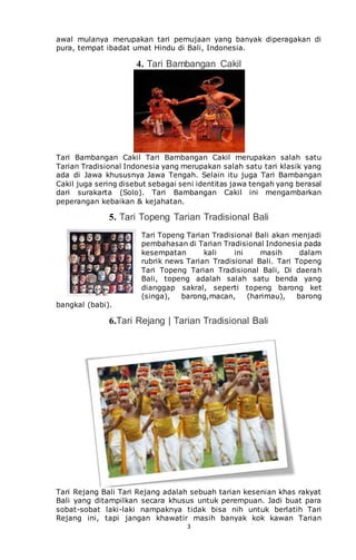 3
awal mulanya merupakan tari pemujaan yang banyak diperagakan di
pura, tempat ibadat umat Hindu di Bali, Indonesia.
4. Tari Bambangan Cakil
Tari Bambangan Cakil Tari Bambangan Cakil merupakan salah satu
Tarian Tradisional Indonesia yang merupakan salah satu tari klasik yang
ada di Jawa khususnya Jawa Tengah. Selain itu juga Tari Bambangan
Cakil juga sering disebut sebagai seni identitas jawa tengah yang berasal
dari surakarta (Solo). Tari Bambangan Cakil ini mengambarkan
peperangan kebaikan & kejahatan.
5. Tari Topeng Tarian Tradisional Bali
Tari Topeng Tarian Tradisional Bali akan menjadi
pembahasan di Tarian Tradisional Indonesia pada
kesempatan kali ini masih dalam
rubrik news Tarian Tradisional Bali. Tari Topeng
Tari Topeng Tarian Tradisional Bali, Di daerah
Bali, topeng adalah salah satu benda yang
dianggap sakral, seperti topeng barong ket
(singa), barong,macan, (harimau), barong
bangkal (babi).
6.Tari Rejang | Tarian Tradisional Bali
Tari Rejang Bali Tari Rejang adalah sebuah tarian kesenian khas rakyat
Bali yang ditampilkan secara khusus untuk perempuan. Jadi buat para
sobat-sobat laki-laki nampaknya tidak bisa nih untuk berlatih Tari
Rejang ini, tapi jangan khawatir masih banyak kok kawan Tarian
 