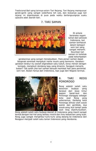4
Tradisional Bali yang lainnya selain Tari Rejang. Tari Rejang mempunyai
gerak-gerik yang sangat sederhana loh sob, dan biasanya juga tari
rejang ini dipentaskan di pura pada waktu berlangsungnya suatu
upacara adat daerah bali.
7. TARI SAMAN
Di antara
beraneka ragam
tarian dari pelosok
Indonesia, tari
saman termasuk
dalam kategori
seni tari yang
sangat menarik.
Keunikan tari
saman ini terletak
pada kekompakan
gerakannya yang sangat menakjubkan. Para penari saman dapat
bergerak serentak mengikuti irama musik yang harmonis. Gerakan-
gerakan teratur itu seolah digerakkan satu tubuh, terus menari dengan
kompak, mengikuti dendang lagu yang dinamis. Sungguh menarik,
bukan? Tak salah jika tari saman banyak memikat hati para penikmat
seni tari. Bukan hanya dari Indonesia, tapi juga dari Negara lainnya.
8. TARI REOG
PONOROGO
Reog adalah salah satu
kesenian budaya yang
berasal dari Jawa timur
bagian barat-laut dan
Ponorogo dianggap sebagai
kota asal Reog yang
sebenarnya. Gerbang kota
Ponorogo dihiasi oleh sosok
warok dan gemblak, dua
sosok yang ikut tampil pada
saat reog dipertunjukkan.
Reog adalah salah satu budaya daerah di Indonesia yang masih sangat
kental dengan hal-hal yang berbau mistik dan ilmu kebatinan yang kuat.
Reog juga sangat menghibur turis-turis yang datang ke Indonesia dan
Reogpun menjadi salah satu tarian Indonesia yang mendunia.
 