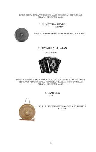 6
DITIUP SERTA TERDAPAT LUBANG YANG DIMAINKAN DENGAN JARI
SEBAGAI PENGATUR NADA.
2. SUMATERA UTARA
ARAMBA
DIPUKUL DENGAN MENGGUNAKAN PEMUKUL KHUSUS
3. SUMATERA SELATAN
ACCORDION
DENGAN MENGGUNAKAN KEDUA TANGAN, TANGAN YANG SATU SEBAGAI
PENGATUR ALUNAN SUARA SEDANGKAN TANGAN YANG SATU LAGI
SEBAGAI PENGATUR NADA.
4. LAMPUNG
BENDE
DIPUKUL DENGAN MENGGUNAKAN ALAT PEMUKUL
KHUSUS
 