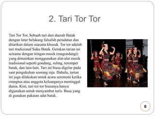 2. Tari Tor Tor 
Tari Tor Tor, Sebuah tari dari daerah Batak 
dengan latar belakang falsafah peradatan dan 
ditarikan dalam suasana khusuk. Tor tor adalah 
tari tradisional Suku Batak. Gerakan tarian ini 
seirama dengan iringan musik (magondangi) 
yang dimainkan menggunakan alat-alat musik 
tradisional seperti gondang, suling, terompet 
batak, dan lain-lain. Tari ini biasa digelar pada 
saat pengukuhan seorang raja. Dahulu, tarian 
ini juga dilakukan untuk acara seremoni ketika 
orangtua atau anggota keluarganya meninggal 
dunia. Kini, tari tor tor biasanya hanya 
digunakan untuk menyambut turis. Busa yang 
di gunakan pakaian adat batak . 
6 
 