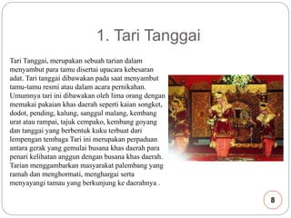 1. Tari Tanggai 
Tari Tanggai, merupakan sebuah tarian dalam 
menyambut para tamu disertai upacara kebesaran 
adat. Tari tanggai dibawakan pada saat menyambut 
tamu-tamu resmi atau dalam acara pernikahan. 
Umumnya tari ini dibawakan oleh lima orang dengan 
memakai pakaian khas daerah seperti kaian songket, 
dodot, pending, kalung, sanggul malang, kembang 
urat atau rampai, tajuk cempako, kembang goyang 
dan tanggai yang berbentuk kuku terbuat dari 
lempengan tembaga Tari ini merupakan perpaduan 
antara gerak yang gemulai busana khas daerah para 
penari kelihatan anggun dengan busana khas daerah. 
Tarian menggambarkan masyarakat palembang yang 
ramah dan menghormati, menghargai serta 
menyayangi tamau yang berkunjung ke daerahnya . 
8 
 