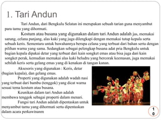 1. Tari Andun 
Tari Andun, dari Bengkulu Selatan ini merupakan sebuah tarian guna menyambut 
para tamu yang dihormati. 
Kostum atau busana yang digunakan dalam tari Andun adalah jas, memakai 
sarung, celana panjang, alas kaki yang juga dilengkapi dengan memakai tutup kepala serta 
sebuah keris. Sementara untuk bawahannya berupa celana yang terbuat dari bahan serta dengan 
pilihan warna yang sama. Sedangkan sebagai pelengkap busana adat pria Bengkulu untuk 
bagian kepala dipakai detar yang terbuat dari kain songket emas atau bisa juga dari kain 
songket perak, kemudian memakai alas kaki beludru yang bercorak keemasan, juga memakai 
sebilah keris serta gelang emas yang di kenakan di tangan kanan. 
Aksesoris yang digunakan : Keris, detar 
(bagian kepala), dan gelang emas. 
Properti yang digunakan adalah wadah nasi 
yang terbuat dari bambu (tenggok) yang dicat warna 
sesuai tema kostum atau busana. 
Keunikan dalam tari Andun adalah 
membawa tenggok sebagai properti dalam menari. 
Fungsi tari Andun adalah dipentaskan untuk 
menyambut tamu yang dihormati serta dipentaskan 
dalam acara perkawinanm 
1 
0 
 
