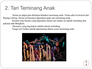 2. Tari Teminang Anak 
Tarian ini dapat pula diartikan bidadari meminang anak. Tarian adat ini berasal dari 
Rejang Lebong. Tarian ini biasanya digunakan pada saat meminang anak. 
Kostum atau busana yang digunakan dalam tari Andun ini adalah selendang dan 
pakaian adat Bengkulu. 
Aksesoris yang digunakan adalah sebuah selendang. 
Fungsi tari Andun adalah dipentaskan dalam acara meminang anak. 
1 
1 
 