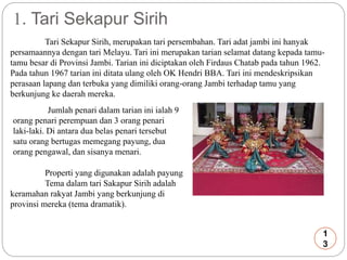 1. Tari Sekapur Sirih 
Tari Sekapur Sirih, merupakan tari persembahan. Tari adat jambi ini hanyak 
persamaannya dengan tari Melayu. Tari ini merupakan tarian selamat datang kepada tamu-tamu 
besar di Provinsi Jambi. Tarian ini diciptakan oleh Firdaus Chatab pada tahun 1962. 
Pada tahun 1967 tarian ini ditata ulang oleh OK Hendri BBA. Tari ini mendeskripsikan 
perasaan lapang dan terbuka yang dimiliki orang-orang Jambi terhadap tamu yang 
berkunjung ke daerah mereka. 
Jumlah penari dalam tarian ini ialah 9 
orang penari perempuan dan 3 orang penari 
laki-laki. Di antara dua belas penari tersebut 
satu orang bertugas memegang payung, dua 
orang pengawal, dan sisanya menari. 
Properti yang digunakan adalah payung 
Tema dalam tari Sakapur Sirih adalah 
keramahan rakyat Jambi yang berkunjung di 
provinsi mereka (tema dramatik). 
1 
3 
 