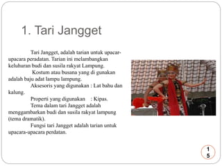 1. Tari Jangget 
Tari Jangget, adalah tarian untuk upacar-upacara 
peradatan. Tarian ini melambangkan 
keluhuran budi dan susila rakyat Lampung. 
Kostum atau busana yang di gunakan 
adalah baju adat lampu lampung. 
Aksesoris yang digunakan : Lat bahu dan 
kalung. 
Properti yang digunakan : Kipas. 
Tema dalam tari Jangget adalah 
menggambarkan budi dan susila rakyat lampung 
(tema dramatik). 
Fungsi tari Jangget adalah tarian untuk 
upacara-upacara perdatan. 
1 
5 
 
