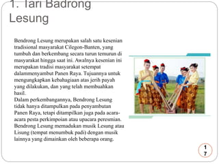 1. Tari Badrong 
Lesung 
Bendrong Lesung merupakan salah satu kesenian 
tradisional masyarakat Cilegon-Banten, yang 
tumbuh dan berkembang secara turun temurun di 
masyarakat hingga saat ini. Awalnya kesenian ini 
merupakan tradisi masyarakat setempat 
dalammenyambut Panen Raya. Tujuannya untuk 
mengungkapkan kebahagiaan atas jerih payah 
yang dilakukan, dan yang telah membuahkan 
hasil. 
Dalam perkembangannya, Bendrong Lesung 
tidak hanya ditampulkan pada penyambutan 
Panen Raya, tetapi ditampilkan juga pada acara-acara 
pesta perkimpoian atau upacara peresmian. 
Bendrong Lesung memadukan musik Lesung atau 
Lisung (tempat menumbuk padi) dengan musik 
lainnya yang dimainkan oleh beberapa orang. 
1 
7 
 