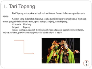 1. Tari Topeng 
Tari Topeng, merupakan sebuah tari tradisional Betawi dalam menyambut tamu 
agung. 
Kostum yang digunakan biasanya selalu memiliki unsur warna kuning, hijau dan 
merah yang terdiri dari toka-toka, apok, kebaya, sinjang, dan ampreng. 
Aksesoris : Slendang. 
Properti : Topeng 
Fungsi tari topeng adalah dipentaskan ketika ada acara-acara kepemerintahan, 
hajatan sunatan, perkawinan maupun acara-acara rakyat lainnya. 
1 
9 
 