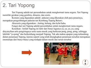 2. Tari Yopong 
Tari Yopong adalah tari persembahan untuk menghormati tamu negara. Tari Yapong 
memiliki gerakan yang gembira, dinamis, dan erotis. 
Kostum yang digunakan adalah pakaian yang dikenakan oleh para penarinya, 
merupakan pengembangan pakaian tari Kembang Topeng Betawi. 
Aksesoris yang digunakan : Anting, kalung, dan kelat bahu. 
Fungsi dari tari Yapong adalah persembahan untuk menghormati tamu negara, 
Keunikan : Istilah Yapong ini lahir dari bunyi lagunya ya, ya, ya, ya, yang 
dinyanyikan artis pengiringnya serta suara musik yang berkesan pong, pong, pong, sehingga 
lahirlah “ya-pong” dan berkembang menjadi Yapong. Tak ada makna apapun yang terkandung 
dalam penamaan Yapong, karena seperti yang telah diungkapkan penamaan tersebut merupakan 
onomatope dari bunyi-bunyi yang terdapat dalam musik dan tarian tersebut 
2 
0 
 