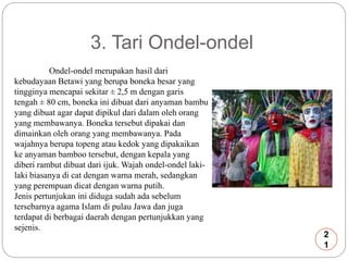 3. Tari Ondel-ondel 
Ondel-ondel merupakan hasil dari 
kebudayaan Betawi yang berupa boneka besar yang 
tingginya mencapai sekitar ± 2,5 m dengan garis 
tengah ± 80 cm, boneka ini dibuat dari anyaman bambu 
yang dibuat agar dapat dipikul dari dalam oleh orang 
yang membawanya. Boneka tersebut dipakai dan 
dimainkan oleh orang yang membawanya. Pada 
wajahnya berupa topeng atau kedok yang dipakaikan 
ke anyaman bamboo tersebut, dengan kepala yang 
diberi rambut dibuat dari ijuk. Wajah ondel-ondel laki-laki 
biasanya di cat dengan warna merah, sedangkan 
yang perempuan dicat dengan warna putih. 
Jenis pertunjukan ini diduga sudah ada sebelum 
tersebarnya agama Islam di pulau Jawa dan juga 
terdapat di berbagai daerah dengan pertunjukkan yang 
sejenis. 
2 
1 
 