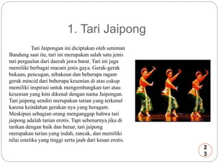 1. Tari Jaipong 
Tari Jaipongan ini diciptakan oleh seniman 
Bandung saat itu, tari ini merupakan salah satu jenis 
tari pergaulan dari daerah jawa barat. Tari ini juga 
memiliki berbagai macam jenis gaya. Gerak-gerak 
bukaan, pencugan, nibakeun dan beberapa ragam 
gerak mincid dari beberapa kesenian di atas cukup 
memiliki inspirasi untuk mengembangkan tari atau 
kesenian yang kini dikenal dengan nama Jaipongan. 
Tari jaipong sendiri merupakan tarian yang terkenal 
karena keindahan gerakan nya yang beragam. 
Meskipun sebagian orang menganggap bahwa tari 
jaipong adalah tarian erotis. Tapi sebenarnya jika di 
tarikan dengan baik dan benar, tari jaipong 
merupakan tarian yang indah, rancak, dan memiliki 
nilai estetika yang tinggi serta jauh dari kesan erotis. 
2 
3 
 
