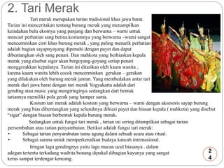 2. Tari Merak 
Tari merak merupakan tarian tradisional khas jawa barat. 
Tarian ini menceritakan tentang burung merak yang menampilkan 
keindahan bulu ekornya yang panjang dan berwarna – warni untuk 
mencari perhatian sang betina.kostumnya yang berwarna –warni sangat 
mencerminkan cirri khas burung merak , yang paling menarik perhatian 
adalah bagian sayapnyayang dipenuhi dengan payet dan dapat 
dibentangkan oleh sang penari. Dan mahkota yang berhiaskan kepala 
merak yang disebut siger akan bergoyang-goyang setiap penari 
menggerakkan kepalanya. Tarian ini ditarikan oleh kaum wanita , 
karena kaum wanita lebih cocok mencerminkan gerakan – gerakan 
yang dilakukan oleh burung merak jantan. Yang membedakan antar tari 
merak dari jawa barat dengan tari merak Yogyakarta adalah dari 
gending atau music yang mengiringinya sedangkan dari bentuk 
tariannya memiliki pola gerak yang hamper sama. 
Kostum tari merak adalah kostum yang berwarna – warni dengan aksesoris sayap burung 
merak yang bias dibentangkan yang seluruhnya dihiasi payet dan hiasan kepala ( mahkota) yang disebut 
“siger” dengan hiasan berbentuk kepala burung merak. 
Sedangkan untuk fungsi tari merak , tarian ini sering ditampilkan sebagai tarian 
persembahan atau tarian penyambutan. Berikut adalah fungsi tari merak: 
•· Sebagai tarian penyambutan tamu agung dalam sebuah acara atau ritual. 
•· Sebagai sarana untuk memperkenalkan budaya kancah internasional. 
Iringan lagu gendingnya yaitu lagu macan ucul biasanya . dalam 
adegan tertentu terkadang wadrita bonang dipukul dibagian kayunya yang sangat 
keras sampai terdengar kencang. 
2 
4 
 