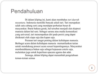 Pendahuluan 
Di dalam kliping ini, kami akan membahas tari daerah 
nusantara. Indonesia memiliki banyak sekali tari. Tari merupakan 
salah satu cabang seni yang mendapat perhatian besar di 
masyarakat. Ibarat bahasa gerak, hal tersebut menjadi alat ekspresi 
manusia dalam hal seni. Sebagai sarana atau media komunikasi 
yang universal, tari menempatkan diri pada posisi yang dapat 
dinikmati oleh siapa saja dan kapan saja. 
Peranan tari sangat penting dalam kehidupan manusia. 
Berbagai acara dalam kehidupan manusia memanfaatkan tarian 
untuk mendukung prosesi acara sesuai kepentingannya. Masyarakat 
membutuhkannya bukan saja sebagai kepuasan estetis saja, 
melainkan juga untuk keperluan upacara agama dan adat. 
Semoga, dalam kliping dapat menambah pengetahuan 
teman-teman semua 
i 
 