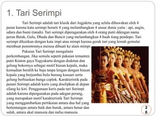 1. Tari Serimpi 
Tari Serimpi adalah tari klasik dari Jogjakrta yang selalu dibawakan oleh 4 
penar karena kata serimpi berarti 4 yang melambangkan 4 unsur dunia yaitu : api, angin, 
udara dan bumi (tanah). Tari serimpi diperagarakan oleh 4 orang putri ddengan nama 
peran Batak, Gulu, Dhada dan Buncit yang melambangkan 4 buah tiang pendopo. Tari 
serimpi dikaitkan dengan kata impi atau mimpi karena gerak tari yang lemah gemulai 
membuat penontonnya merasa dibuati ke alam mimpi. 
Pakaian Tari Serimpi mengalami 
perkembangan. Jika semula seperti pakaian temanten 
putri Kraton gaya Yogyakarta dengan dodotan dan 
gelung bokornya sebagai motif hiasan kepala, maka 
kemudian beralih ke baju tanpa lengan dengan hiasan 
kepala yang berjumbai bulu burung kasuari serta 
gelung berhiaskan bunga ceplok. Karakteristik pada 
penari Serimpi adalah keris yang diselipkan di depan 
silang ke kiri. Penggunaan keris pada tari Serimpi 
adalah karena dipergunakan pada adegan perang, 
yang merupakan motif karakteristik Tari Serimpi 
yang menggambarkan pertikaian antara dua hal yang 
bertentangan antara baik dan buruk, antara benar dan 
salah, antara akal manusia dan nafsu manusia. 
2 
6 
 