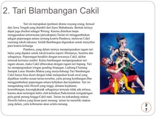 2. Tari Blambangan Cakil 
Tari ini merupakan (petikan) drama wayang orang, berasal 
dari Jawa Tengah yang diambil dari Epos Mahabarata. Bentuk tarinya 
dapat juga disebut sebagaiWireng. Karena ditarikan tanpa 
menggunakan antawacana (percakapan).Tarian ini menggambarkan 
adegan peperangan antara seorang ksatria Pandawa, melawan Cakil 
(seorang tokoh raksasa). Istilah Bambangan digunakan untuk menyebut 
para ksatria keluarga 
Pandawa, yang dalam tarinya mempergunakan ragam tari 
halus yang dipakai untuk tokoh ksatria seperti Abimanyu, Sumitra dan 
sebagainya. Peperangan berakhir dengan tewasnya Cakil, akibat 
tertusuk kerisnya sendiri. Kalau bambangan mempergunakan tari 
ragam alusan, maka Cakil dibawakan dengan ragam tari bapang. Tari 
ini mempergunakan iringan gending Srepegan, Ladrang Cluntang 
Sampak Laras Slendro.Makna yang menyelubungi Tari Bambangan 
Cakil hanya bisa dicari dengan tidak melepaskan kisah awal yang 
dijadikan sumber acuan tarian tersebut, yaitu perang kembangan.Dan 
menggambarkan peperangan antara kebaikan dan kejahatan. Tari ini 
mengandung nilai filosofi yang tinggi, dimana kejahatan, 
kesombongan, kecongkakan& sebagainya ternyata tidak ada artinya, 
karena akan tertumpas habis oleh kebaikan.Pada bentuk ketigadengan 
pola gerak perang hingga Cakil mati. Tarian itu terkandung makna 
filosofis bahwa yang benar pasti menang. tarian itu memiliki makna 
yang dalam, yaitu kebenaran akan selalu menang. 2 
7 
 
