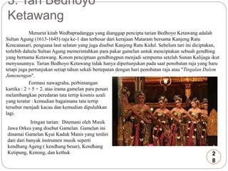 3. Tari Bedhoyo 
Ketawang 
Menurut kitab Wedbapradangga yang dianggap pencipta tarian Bedhoyo Ketawang adalah 
Sultan Agung (1613-1645) raja ke-1 dan terbesar dari kerajaan Mataram bersama Kanjeng Ratu 
Kencanasari, penguasa laut selatan yang juga disebut Kanjeng Ratu Kidul. Sebelum tari ini diciptakan, 
terlebih dahulu Sultan Agung memerintahkan para pakar gamelan untuk menciptakan sebuah gendhing 
yang bernama Ketawang. Konon penciptaan gendhingpun menjadi sempurna setelah Sunan Kalijaga ikut 
menyusunnya. Tarian Bedhoyo Ketawang tidak hanya dipertunjukan pada saat penobatan raja yang baru 
tetapi juga pertunjukan setiap tahun sekali bertepatan dengan hari penobatan raja atau "Tingalan Dalem 
Jumenengan". 
Formasi nawagraha, perbintangan 
kartika : 2 + 5 + 2. atas irama gamelan para penari 
melambangkan peredaran tata tertip kosmis azali 
yang teratur : kemudian bagaimana tata tertip 
tersebut menjadi kacau dan kemudian dipuluhkan 
lagi. 
Iringan tarian: Ditemani oleh Musik 
Jawa Orkes yang disebut Gamelan. Gamelan ini 
dinamai Gamelan Kyai Kaduk Manis yang terdiri 
dari dari banyak instrumen musik seperti 
kendhang Ageng ( kendhang besar), Kendhang 
Ketipung, Kenong, dan kethuk 2 
8 
 