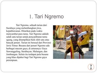 1. Tari Ngremo 
Tari Ngremo, sebuah tarian dari 
Surabaya yang melambangkan jiwa, 
kepahlawanan. Ditarikan pada waktu 
menyambut para tamu. Tari Ngremo adalah 
salah satu tarian untuk penyambutan tamu 
agung, yang ditampilkan baik oleh satu atau 
banyak penari. Tarian ini berasal dari Provinsi 
Jawa Timur. Busana dari penari Ngremo ada 
berbagai macam gaya, di antaranya: Gaya 
Sawunggaling, Surabayan, Malangan, dan 
Jombangan. Selain itu terdapat pula busana 
yang khas dipakai bagi Tari Ngremo gaya 
perempuan. 
3 
2 
 