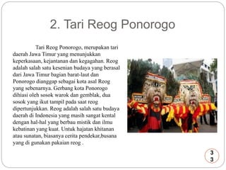 2. Tari Reog Ponorogo 
Tari Reog Ponorogo, merupakan tari 
daerah Jawa Timur yang menunjukkan 
keperkasaan, kejantanan dan kegagahan. Reog 
adalah salah satu kesenian budaya yang berasal 
dari Jawa Timur bagian barat-laut dan 
Ponorogo dianggap sebagai kota asal Reog 
yang sebenarnya. Gerbang kota Ponorogo 
dihiasi oleh sosok warok dan gemblak, dua 
sosok yang ikut tampil pada saat reog 
dipertunjukkan. Reog adalah salah satu budaya 
daerah di Indonesia yang masih sangat kental 
dengan hal-hal yang berbau mistik dan ilmu 
kebatinan yang kuat. Untuk hajatan khitanan 
atau sunatan, biasanya cerita pendekar,busana 
yang di gunakan pakaian reog . 
3 
3 
 