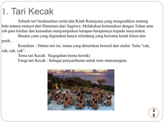 1. Tari Kecak 
Sebuah tari berdasarkan cerita dan Kitab Ramayana yang mengisahken tentang 
bala tentara monyet dari Hanuman dari Sugriwa. Melakukan komunikasi dengan Tuhan atau 
roh para leluhur dan kemudian menyampaikan harapan-harapannya kepada masyarakat. 
Busana yana yang digunakan hanya selendang yang bewarna kotak hitam dan 
putih. 
Keunikan : Dalam tari ini, irama yang dimainkan berasal dari mulut. Yaitu “cak, 
cak, cak, cak”. 
Tema tari Kecak : Kegagahan (tema heroik) 
Fungi tari Kecak : Sebagai penyambutan untuk turis mancanegara. 
3 
5 
 