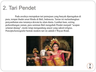 2. Tari Pendet 
Pada awalnya merupakan tari pemujaan yang banyak diperagakan di 
pura, tempat ibadat umat Hindu di Bali, Indonesia. Tarian ini melambangkan 
penyambutan atas turunnya dewata ke alam dunia. Lambat-laun, seiring 
perkembangan zaman, para seniman Bali mengubah Pendet menjadi “ucapan 
selamat datang”, meski tetap mengandung anasir yang sakral-religius. 
Pencipta/koreografer bentuk modern tari ini adalah I Wayan Rindi. 
3 
6 
 