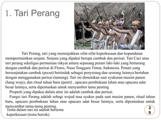 1. Tari Perang 
Tari Perang, tari yang menunjukkan sifat-sifat keperkasaan dan kepandaian 
mempermainkan senjata. Senjata yang dipakai berupa cambuk dan perisai. Tari Caci atau 
tari perang sekaligus permainan rakyat antara sepasang penari laki-laki yang bertarung 
dengan cambuk dan perisai di Flores, Nusa Tenggara Timur, Indonesia. Penari yang 
bersenjatakan cambuk (pecut) bertindak sebagai penyerang dan seorang lainnya bertahan 
dengan menggunakan perisai (tameng). Tari ini dimainkan saat syukuran musim panen 
(hang woja), dan ritual tahun baru (penti) , upacara pembukaan lahan atau upacara adat 
besar lainnya, serta dipentaskan untuk menyambut tamu penting 
Properti yang dipakai dalam atrai ini adalah cambuk dan perisai. 
Fungsi tari Perang adalah sebagi wujud rasa syukur pada saat musim panen, ritual tahun 
baru, upacara pembukaan lahan atau upacara adat besar lainnya, serta dipentaskan untuk 
menyambut tamu-tamu penting. 
3 
Tema dalam tari ini adalah bertema 
9 
keperkasaan (tema heroik). 
 