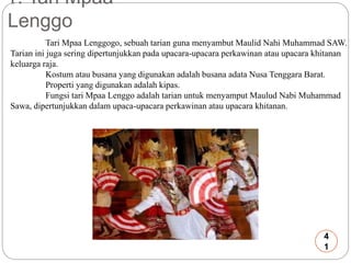 1. Tari Mpaa 
Lenggo 
Tari Mpaa Lenggogo, sebuah tarian guna menyambut Maulid Nahi Muhammad SAW. 
Tarian ini juga sering dipertunjukkan pada upacara-upacara perkawinan atau upacara khitanan 
keluarga raja. 
Kostum atau busana yang digunakan adalah busana adata Nusa Tenggara Barat. 
Properti yang digunakan adalah kipas. 
Fungsi tari Mpaa Lenggo adalah tarian untuk menyamput Maulud Nabi Muhammad 
Sawa, dipertunjukkan dalam upaca-upacara perkawinan atau upacara khitanan. 
4 
1 
 